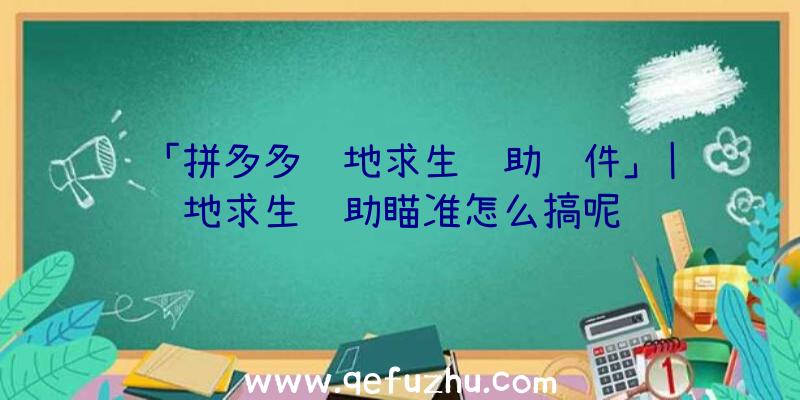 「拼多多绝地求生辅助软件」|绝地求生辅助瞄准怎么搞呢